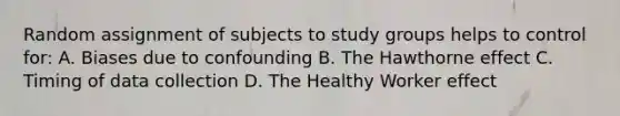 Random assignment of subjects to study groups helps to control for: A. Biases due to confounding B. The Hawthorne effect C. Timing of data collection D. The Healthy Worker effect