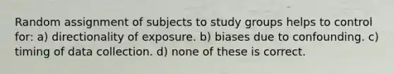 Random assignment of subjects to study groups helps to control for: a) directionality of exposure. b) biases due to confounding. c) timing of data collection. d) none of these is correct.