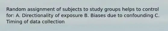 Random assignment of subjects to study groups helps to control for: A. Directionality of exposure B. Biases due to confounding C. Timing of data collection