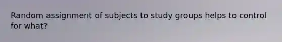 Random assignment of subjects to study groups helps to control for what?