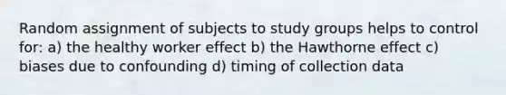 Random assignment of subjects to study groups helps to control for: a) the healthy worker effect b) the Hawthorne effect c) biases due to confounding d) timing of collection data