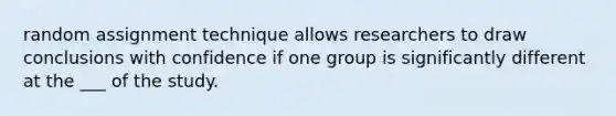 random assignment technique allows researchers to draw conclusions with confidence if one group is significantly different at the ___ of the study.