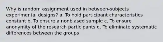 Why is random assignment used in between-subjects experimental designs? a. To hold participant characteristics constant b. To ensure a nonbiased sample c. To ensure anonymity of the research participants d. To eliminate systematic differences between the groups