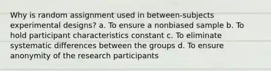 Why is random assignment used in between-subjects experimental designs? a. To ensure a nonbiased sample b. To hold participant characteristics constant c. To eliminate systematic differences between the groups d. To ensure anonymity of the research participants