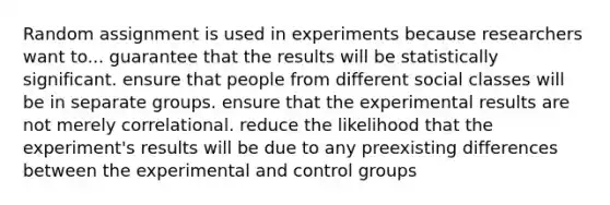 Random assignment is used in experiments because researchers want to... guarantee that the results will be statistically significant. ensure that people from different social classes will be in separate groups. ensure that the experimental results are not merely correlational. reduce the likelihood that the experiment's results will be due to any preexisting differences between the experimental and control groups