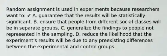 Random assignment is used in experiments because researchers want to: ✔ A. guarantee that the results will be statistically significant. B. ensure that people from different social classes will be in separate groups. C. generalize the findings to people not represented in the sampling. D. reduce the likelihood that the experiment's results will be due to any preexisting differences between the experimental and control groups.