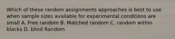 Which of these random assignments approaches is best to use when sample sizes available for experimental conditions are small A. Free random B. Matched random C. random within blacks D. blind Random