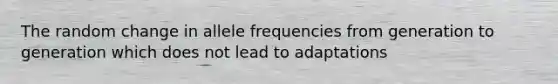 The random change in allele frequencies from generation to generation which does not lead to adaptations
