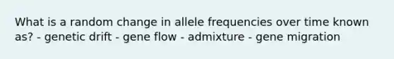 What is a random change in allele frequencies over time known as? - <a href='https://www.questionai.com/knowledge/kiDrgjXyQn-genetic-drift' class='anchor-knowledge'>genetic drift</a> - <a href='https://www.questionai.com/knowledge/kXUaxaYhhJ-gene-flow' class='anchor-knowledge'>gene flow</a> - admixture - gene migration