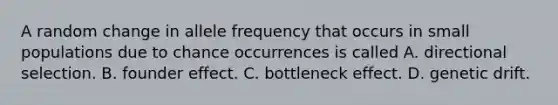 A random change in allele frequency that occurs in small populations due to chance occurrences is called A. directional selection. B. founder effect. C. bottleneck effect. D. genetic drift.