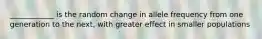 ____________ is the random change in allele frequency from one generation to the next, with greater effect in smaller populations