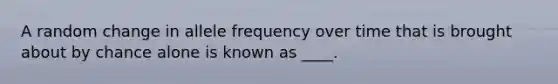 A random change in allele frequency over time that is brought about by chance alone is known as ____.