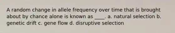 A random change in allele frequency over time that is brought about by chance alone is known as ____. a. natural selection b. genetic drift c. gene flow d. disruptive selection