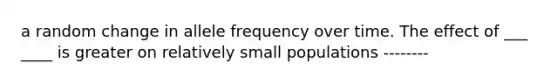 a random change in allele frequency over time. The effect of ___ ____ is greater on relatively small populations --------