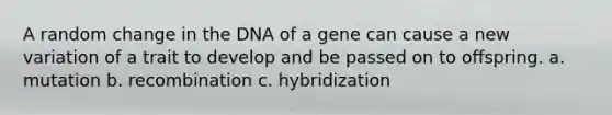 A random change in the DNA of a gene can cause a new variation of a trait to develop and be passed on to offspring. a. mutation b. recombination c. hybridization