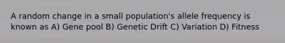 A random change in a small population's allele frequency is known as A) Gene pool B) Genetic Drift C) Variation D) Fitness