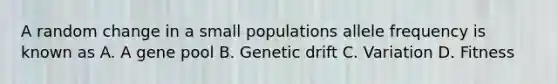 A random change in a small populations allele frequency is known as A. A gene pool B. Genetic drift C. Variation D. Fitness