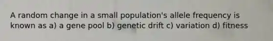 A random change in a small population's allele frequency is known as a) a gene pool b) genetic drift c) variation d) fitness