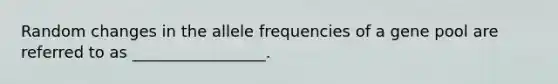 Random changes in the allele frequencies of a gene pool are referred to as _________________.