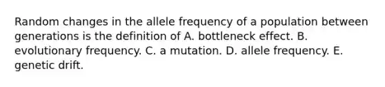 Random changes in the allele frequency of a population between generations is the definition of A. bottleneck effect. B. evolutionary frequency. C. a mutation. D. allele frequency. E. genetic drift.