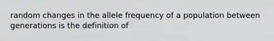 random changes in the allele frequency of a population between generations is the definition of