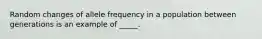 Random changes of allele frequency in a population between generations is an example of _____.