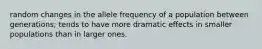 random changes in the allele frequency of a population between generations; tends to have more dramatic effects in smaller populations than in larger ones.
