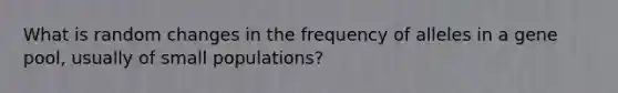 What is random changes in the frequency of alleles in a gene pool, usually of small populations?