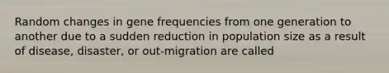 Random changes in gene frequencies from one generation to another due to a sudden reduction in population size as a result of disease, disaster, or out-migration are called