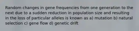 Random changes in gene frequencies from one generation to the next due to a sudden reduction in population size and resulting in the loss of particular alleles is known as a) mutation b) natural selection c) gene flow d) genetic drift