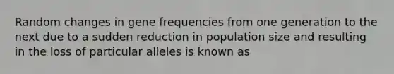 Random changes in gene frequencies from one generation to the next due to a sudden reduction in population size and resulting in the loss of particular alleles is known as