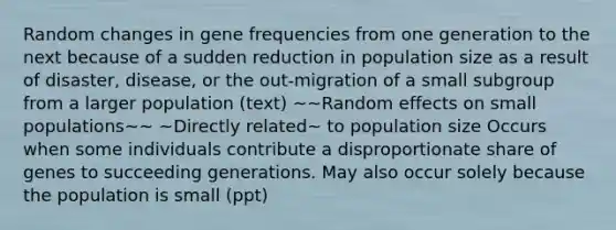 Random changes in gene frequencies from one generation to the next because of a sudden reduction in population size as a result of disaster, disease, or the out-migration of a small subgroup from a larger population (text) ~~Random effects on small populations~~ ~Directly related~ to population size Occurs when some individuals contribute a disproportionate share of genes to succeeding generations. May also occur solely because the population is small (ppt)