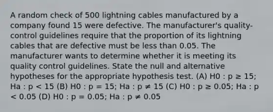 A random check of 500 lightning cables manufactured by a company found 15 were defective. The manufacturer's quality-control guidelines require that the proportion of its lightning cables that are defective must be <a href='https://www.questionai.com/knowledge/k7BtlYpAMX-less-than' class='anchor-knowledge'>less than</a> 0.05. The manufacturer wants to determine whether it is meeting its quality control guidelines. State the null and alternative hypotheses for the appropriate hypothesis test. (A) H0 : p ≥ 15; Ha : p < 15 (B) H0 : p = 15; Ha : p ≠ 15 (C) H0 : p ≥ 0.05; Ha : p < 0.05 (D) H0 : p = 0.05; Ha : p ≠ 0.05