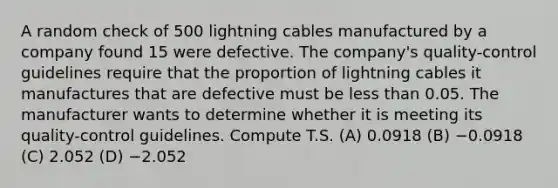 A random check of 500 lightning cables manufactured by a company found 15 were defective. The company's quality-control guidelines require that the proportion of lightning cables it manufactures that are defective must be <a href='https://www.questionai.com/knowledge/k7BtlYpAMX-less-than' class='anchor-knowledge'>less than</a> 0.05. The manufacturer wants to determine whether it is meeting its quality-control guidelines. Compute T.S. (A) 0.0918 (B) −0.0918 (C) 2.052 (D) −2.052