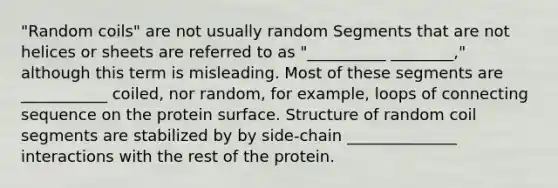 "Random coils" are not usually random Segments that are not helices or sheets are referred to as "__________ ________," although this term is misleading. Most of these segments are ___________ coiled, nor random, for example, loops of connecting sequence on the protein surface. Structure of random coil segments are stabilized by by side-chain ______________ interactions with the rest of the protein.