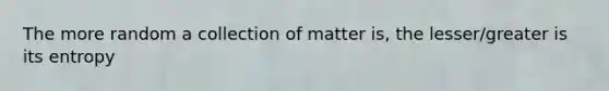 The more random a collection of matter is, the lesser/greater is its entropy