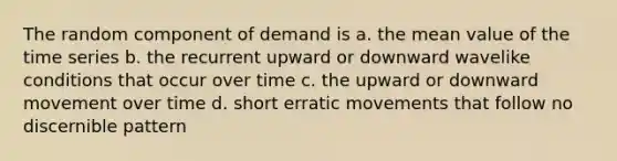 The random component of demand is a. the mean value of the time series b. the recurrent upward or downward wavelike conditions that occur over time c. the upward or downward movement over time d. short erratic movements that follow no discernible pattern