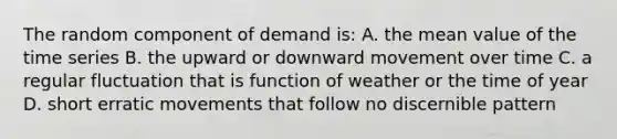 The random component of demand is: A. the mean value of the time series B. the upward or downward movement over time C. a regular fluctuation that is function of weather or the time of year D. short erratic movements that follow no discernible pattern