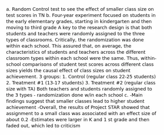 a. Random Control test to see the effect of smaller class size on test scores in TN b. Four-year experiment focused on students in the early elementary grades, starting in kindergarten and then moving to third grade A key to the research design is that both students and teachers were randomly assigned to the three types of classrooms. Critically, the randomization was done within each school. This assured that, on average, the characteristics of students and teachers across the different classroom types within each school were the same. Thus, within-school comparisons of student test scores across different class sizes yields the causal effect of class sizes on student achievement. 3 groups: 1. Control (regular class 22-25 students) 2. Treatment #1 (13-17 students) 3. Treatment #2 (regular class size with TA) Both teachers and students randomly assigned to the 3 types - randomization done w/in each school c. -Main findings suggest that smaller classes lead to higher student achievement -Overall, the results of Project STAR showed that assignment to a small class was associated with an effect size of about 0.2 -Estimates were larger in K and 1 st grade and then faded out, which led to criticism