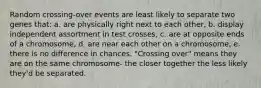 Random crossing-over events are least likely to separate two genes that: a. are physically right next to each other, b. display independent assortment in test crosses, c. are at opposite ends of a chromosome, d. are near each other on a chromosome, e. there is no difference in chances. "Crossing over" means they are on the same chromosome- the closer together the less likely they'd be separated.