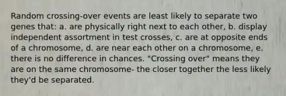 Random crossing-over events are least likely to separate two genes that: a. are physically right next to each other, b. display independent assortment in test crosses, c. are at opposite ends of a chromosome, d. are near each other on a chromosome, e. there is no difference in chances. "Crossing over" means they are on the same chromosome- the closer together the less likely they'd be separated.