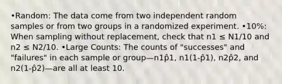 •Random: The data come from two independent random samples or from two groups in a randomized experiment. •10%: When sampling without replacement, check that n1 ≤ N1/10 and n2 ≤ N2/10. •Large Counts: The counts of "successes" and "failures" in each sample or group—n1p̂1, n1(1-p̂1), n2p̂2, and n2(1-p̂2)—are all at least 10.