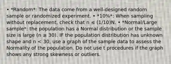 • *Random*: The data come from a well-designed random sample or randomized experiment. • *10%*: When sampling without replacement, check that n ≤ (1/10)N. • *Normal/Large sample*: the population has a Normal distribution or the sample size is large (n ≥ 30). IF the population distribution has unknown shape and n < 30, use a graph of the sample data to assess the Normality of the population. Do not use t procedures if the graph shows any strong skewness or outliers.