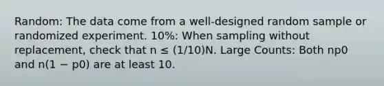 Random: The data come from a well-designed random sample or randomized experiment. 10%: When sampling without replacement, check that n ≤ (1/10)N. Large Counts: Both np0 and n(1 − p0) are at least 10.