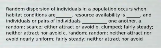 Random dispersion of individuals in a population occurs when habitat conditions are_______, resource availability is ______, and individuals or pairs of individuals ___________ one another. a. random; scarce; either attract or avoid b. clumped; fairly steady; neither attract nor avoid c. random; random; neither attract nor avoid nearly uniform; fairly steady; neither attract nor avoid