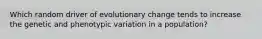 Which random driver of evolutionary change tends to increase the genetic and phenotypic variation in a population?