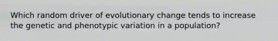 Which random driver of evolutionary change tends to increase the genetic and phenotypic variation in a population?