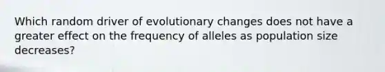 Which random driver of evolutionary changes does not have a greater effect on the frequency of alleles as population size decreases?