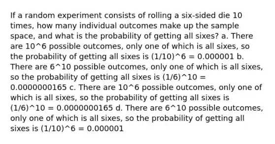 If a random experiment consists of rolling a six-sided die 10 times, how many individual outcomes make up the sample space, and what is the probability of getting all sixes? a. There are 10^6 possible outcomes, only one of which is all sixes, so the probability of getting all sixes is (1/10)^6 = 0.000001 b. There are 6^10 possible outcomes, only one of which is all sixes, so the probability of getting all sixes is (1/6)^10 = 0.0000000165 c. There are 10^6 possible outcomes, only one of which is all sixes, so the probability of getting all sixes is (1/6)^10 = 0.0000000165 d. There are 6^10 possible outcomes, only one of which is all sixes, so the probability of getting all sixes is (1/10)^6 = 0.000001