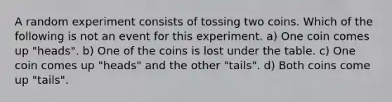 A random experiment consists of tossing two coins. Which of the following is not an event for this experiment. a) One coin comes up "heads". b) One of the coins is lost under the table. c) One coin comes up "heads" and the other "tails". d) Both coins come up "tails".